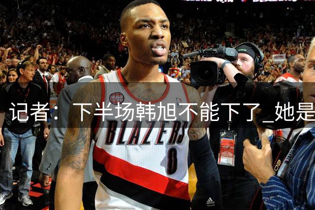 记者：下半场韩旭不能下了 她是我们在场上唯一的优势